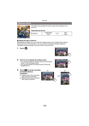 Page 128Recording
- 128 -
This effect blurs peripheral areas to give the impression of a 
diorama.
∫ Setting the type of defocus
With [Miniature Effect] you can make the subject stand out by intentionally creating 
defocused and in-focus portions. You can se t the recording orientation (defocus 
orientation) and the position and size of the in-focus portion.
1Touch [ ] .
2Touch [ ] to display the setting screen.
•You can also display the setting screen by touching the 
screen on the recording screen.
•You can...