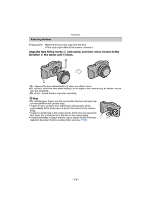 Page 14Preparation
- 14 -
Align the lens fitting marks A (red marks) and then rotate the lens in the 
direction of the arrow until it clicks.
•Do not press the lens release button B when you attach a lens.•Do not try to attach the lens when holding it at an angle to the camera body as the lens mount 
may get scratched.
•Be sure to remove the lens cap when recording.
Note
•Do not insert your fingers into the mount when the lens and body cap 
are removed from the camera body.
•To prevent dust or debris from...