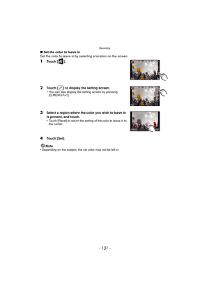 Page 131- 131 -
Recording
∫Set the color to leave in
Set the color to leave in by selecting a location on the screen.
1Touch [ ] .
2Touch [ ] to display the setting screen.
•You can also display the setting screen by pressing 
[Q.MENU/Fn1].
3Select a region where the color you wish to leave in 
is present, and touch.
•
Touch [Reset] to return the setting of the color to leave in to 
the center.
4Touch [Set].
Note
•
Depending on the subject, the set color may not be left in. 