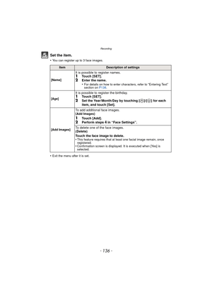 Page 136Recording
- 136 -
Set the item.
•You can register up to 3 face images.
•Exit the menu after it is set.
ItemDescription of settings
[Name]
It is possible to register names.1Touch [SET].2Enter the name.
•For details on how to enter characters, refer to “Entering Text” 
section on  P138.
[Age]
It is possible to register the birthday.1Touch [SET].
2Set the Year/Month/Day by touching [ ]/[ ] for each 
item, and touch [Set].
[Add Images]
To add additional face images.
(Add Images)
1Touch [Add].2Perform steps 4...