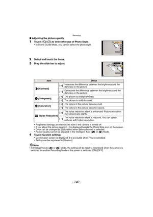 Page 140Recording
- 140 -
∫Adjusting the picture quality
1Touch [ ]/[ ] to select the type of Photo Style.
•In Scene Guide Mode, you cannot select the photo style.
2Select and touch the items.
3Drag the slide bar to adjust.
•
Registered settings are memorized even if the camera is turned off.•If you adjust the picture quality, [_ ] is displayed beside the Photo Style icon on the screen.•Color can be changed by [Saturation] when [Monochrome] is selected.•Picture quality cannot be adjusted in the Intelligent Auto...