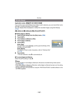 Page 145- 145 -
Recording
Applicable modes: 
If you set the name and birthday of your baby or pet in advance, you can record their name 
and age in months and years in the images.
You can display these at playback or stam p the recorded images using [Text Stamp] 
(P164) .
[ ] ([Baby1])/[ ] ([Baby2])/[ ] ([Pet])/[OFF]/[SET]
∫ Setting [Age] or [Name]
1Select [Profile Setup] from the [Rec] menu.  (P60)
2Touch [SET] .
3Touch [Baby1], [Baby2] or [Pet].
4Touch [Age] or [Name].
5Touch [SET] .
6Touch [Exit].
•The item...