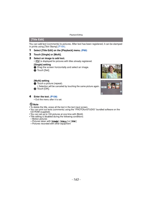 Page 163- 163 -
Playback/Editing
You can add text (comments) to pictures. After text has been registered, it can be stamped 
in prints using [Text Stamp] (P164).
1Select [Title Edit] on the [Playback] menu.  (P60)
2Touch [Single] or [Multi].
4Enter the text. (P138)
•Exit the menu after it is set.
Note
•To delete the title, erase all the text in the text input screen.•You can print out texts (comments) using the “ PHOTOfunSTUDIO ” bundled software on the 
CD-ROM (supplied).
•You can set up to 100 pictures at one...