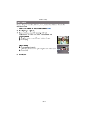 Page 164Playback/Editing
- 164 -
You can stamp the recording date/time, name, location, travel date or title onto the 
recorded pictures.
1Select [Text Stamp] on the [Playback] menu. (P60)
2Touch [Single] or [Multi].
4Touch [Set].
[Text Stamp]
3
Select an image you wish to stamp with text.
•[ ‘ ] appears on screen if the picture is stamped with text.
[Single] setting
1 Drag the screen horizontally and select an image.
2 Touch [Set].
[Multi] setting
1 Touch a picture (repeat).
•
Selection will be canceled by...