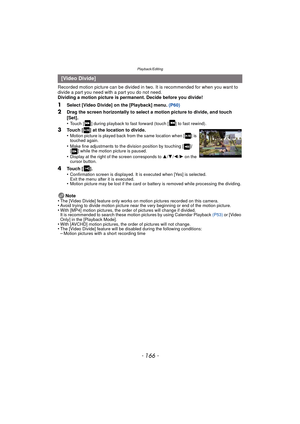 Page 166Playback/Editing
- 166 -
Recorded motion picture can be divided in two. It is recommended for when you want to 
divide a part you need with a part you do not need.
Dividing a motion picture is permanent. Decide before you divide!
1Select [Video Divide] on the [Playback] menu. (P60)
2Drag the screen horizontally to select a motion picture to divide, and touch 
[Set].
•
Touch [ ] during playback to fast forward (touch [ ] to fast rewind).
Note
•The [Video Divide] feature only works on motion pictures...