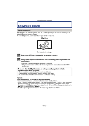 Page 173- 173 -
Connecting to other equipment
Connecting to other equipmentEnjoying 3D pictures
Attaching the 3D interchangeable lens (H-FT012: optional) to the camera allows you to 
take 3D pictures for extra impact.
To view 3D pictures, a television that supports 3D is required.
Attach the 3D interchangeable lens to the camera.
Bring the subject into the frame and record by pressing the shutter 
button fully.
•Focusing is not required when recording 3D pictures.•Still pictures recorded with the 3D...