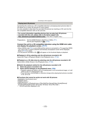 Page 175- 175 -
Connecting to other equipment
Connecting the camera to a 3D compatible television and playing back pictures taken in 
3D allows you to enjoy 3D pictures for extra impact.
It is also possible to play back the recorded 3D pictures by inserting an SD card into the 
3D compatible television with an SD card slot.
Connect the unit to a 3D compatible television using the HDMI mini cable 
and display the playback screen. (P177)
•When [VIERA Link] (P72) is set to [ON] and the camera is connected to a TV...