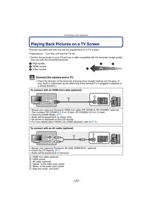 Page 177- 177 -
Connecting to other equipment
Playing Back Pictures on a TV Screen
Pictures recorded with this unit can be played back on a TV screen.
•
Confirm the terminals on your TV and use a cable compatible with the terminals. Image quality 
may vary with the connected terminals.
1 High quality
2 HDMI socket
3 Video socket
Connect the camera and a TV.
•Check the direction of the terminals and plug in/out straight holding onto the plug. (It 
may result in malfunction by the deforming of the terminal if it...