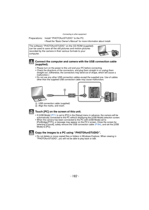 Page 182Connecting to other equipment
- 182 -
Connect the computer and camera with the USB connection cable 
(supplied).
•Please turn on the power to this unit and your PC before connecting.•Check the directions of the connectors, and plug them straight in or unplug them 
straight out. (Otherwise, the connectors may bend out of shape, which will cause a 
malfunction.)
•Do not use any other USB connection cables except the supplied one. Use of cables 
other than the supplied USB connection cable may cause...