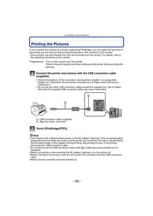 Page 186Connecting to other equipment
- 186 -
Printing the Pictures
If you connect the camera to a printer supporting PictBridge, you can select the pictures to 
be printed out and instruct that printing be started on the camera’s LCD monitor.
•
Some printers can print directly from the card removed from the camera. For details, refer to 
the operating instructions of your printer.
Connect the printer and camera with the USB connection cable 
(supplied).
•Check the directions of the connectors, and plug them...