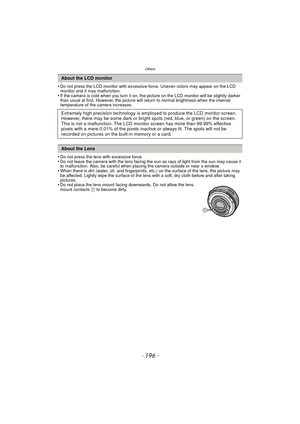 Page 196Others
- 196 -
•Do not press the LCD monitor with excessive force. Uneven colors may appear on the LCD 
monitor and it may malfunction.
•If the camera is cold when you turn it on, the picture on the LCD monitor will be slightly darker 
than usual at first. However, the picture will return to normal brightness when the internal 
temperature of the camera increases.
•Do not press the lens with excessive force.•Do not leave the camera with the lens facing the sun as rays of light from the sun may cause it...