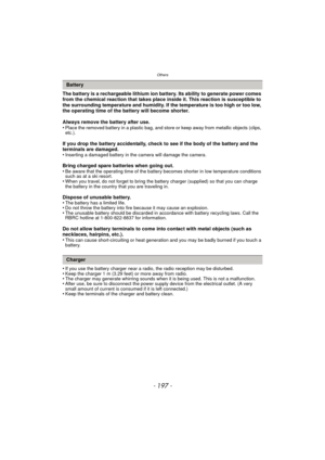 Page 197- 197 -
Others
The battery is a rechargeable lithium ion battery. Its ability to generate power comes 
from the chemical reaction that takes place inside it. This reaction is susceptible to 
the surrounding temperature and humidity. If the temperature is too high or too low, 
the operating time of the battery will become shorter.
Always remove the battery after use.
•
Place the removed battery in a plastic bag, and store or keep away from metallic objects (clips, 
etc.).
If you drop the battery...