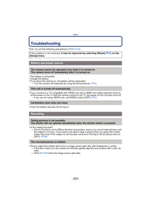 Page 203- 203 -
Others
Troubleshooting
First, try out the following procedures (P203–212).
•
The battery is exhausted.•Charge the battery.•If you leave the camera on,  the battery will be exhausted.
> Turn the camera off frequently by using the [Economy] etc.  (P70)
•If you connect to a TV compatible with VIERA Link with a HDMI mini cable (optional) and turn 
off the power on the TV with the remote control for the TV, the power on this unit also turns off. 
> If you are not using VIERA Link, set [VIERA Link] to...