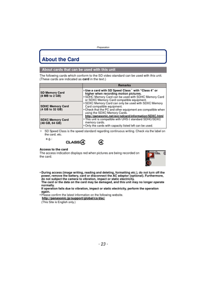 Page 23- 23 -
Preparation
About the Card
The following cards which conform to the SD video standard can be used with this unit.
(These cards are indicated as card in the text.)
¢SD Speed Class is the speed standard regarding continuous writing. Check via the label on 
the card, etc.
Access to the card
The access indication displays red when pictures are being recorded on 
the card.
•
During access (image writing, reading and deleting, formatting etc.), do not turn off the 
power, remove the battery, card or...