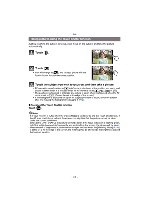 Page 35- 35 -
Basic
Just by touching the subject to focus, it will focus on the subject and take the picture 
automatically.
∫To cancel the Touch Shutter function
Touch [ ] .
Note
•
If [Focus Priority] is [ON], when the [Focus Mode] is set to [AFS] and the Touch Shutter fails, if 
the AF area briefly turns red and disappears, this signifies that the picture cannot be taken 
under the current conditions.
When set to [AFF] or [AFC], the picture will not be taken if the focus indication is flashing green, 
but if...