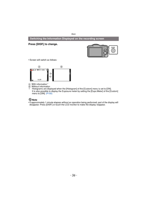 Page 36Basic
- 36 -
Note
•If approximately 1 minute elapses without an oper ation being performed, part of the display will 
disappear. Press [DISP.] or touch the LCD monitor to make the display reappear.
Switching the Information Displayed on the recording screen
Press [DISP.] to change.
•Screen will switch as follows:
A With information
¢
BWithout information
¢ Histograms are displayed when the [Histogram] of the [Custom] menu is set to [ON].
It is also possible to display the Exposure meter by setting the...