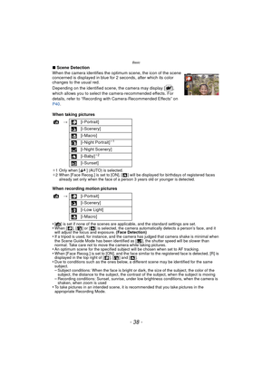 Page 38Basic
- 38 -
∫Scene Detection
When the camera identifies the optimum scene, the icon of the scene 
concerned is displayed in blue for  2 seconds, after which its color 
changes to the usual red.
Depending on the identified scene, the camera may display [ ], 
which allows you to select the camera-recommended effects. For 
details, refer to “Recording with Camera-Recommended Effects” on 
P40 .
When taking pictures
¢ 1 Only when [ ] (AUTO) is selected.
¢ 2 When [Face Recog.] is set to [ON], [ ] will be...