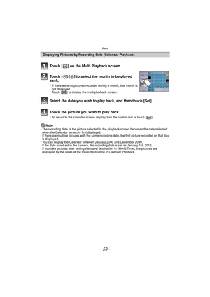 Page 53- 53 -
Basic
Note
•The recording date of the picture selected in the playback screen becomes the date selected 
when the Calendar screen is first displayed.
•If there are multiple pictures with the same recording date, the first picture recorded on that day 
is displayed.
•You can display the Calendar between January 2000 and December 2099.•If the date is not set in the camera, the recording date is set as January 1st, 2012.•If you take pictures after setting the travel destination in [World Time], the...