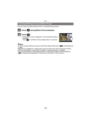 Page 57- 57 -
Basic
You can create a single still picture from a recorded motion picture.
Touch [ ] during Motion Picture playback.
To u c h  [ ] .
•Confirmation screen is displayed. It is executed when [Yes] is 
selected. 
Touch [ ] to exit Motion Picture playback after it is executed.
Note
•It will be saved with [Picture Size] set to [S] (2 M), [Aspect Ratio] set to [ W], and [Quality] set 
to [ ›].
•Still pictures created from a motion picture may be coarser than with normal picture quality.•While recording...