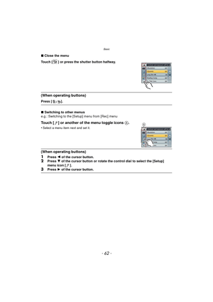 Page 62Basic
- 62 -
∫Close the menu
Touch [ ] or press the shutter button halfway.
(When operating buttons)
Press [ ].
∫ Switching to other menus
e.g.: Switching to the [Setup] menu from [Rec] menu
Touch [ ] or another of the menu toggle icons  A.
•Select a menu item next and set it.
(When operating buttons)
1
Press 2 of the cursor button.2Press  4 of the cursor button or rotate the control dial to select the [Setup] 
menu icon [ ].
3Press  1 of the cursor button.
A 