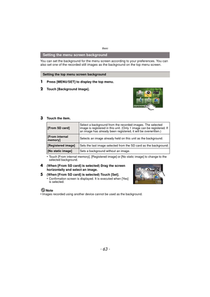 Page 63- 63 -
Basic
You can set the background for the menu screen according to your preferences. You can 
also set one of the recorded still images as the background on the top menu screen.
1Press [MENU/SET] to display the top menu.
2Touch [Background Image].
3Touch the item.
•
Touch [From internal memory], [Registered image] or [No static image] to change to the 
selected background.
4(When [From SD card] is selected) Drag the screen 
horizontally and select an image.
5(When [From SD card] is selected) Touch...