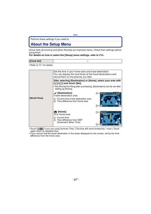 Page 67- 67 -
Basic
Perform these settings if you need to.
About the Setup Menu
[Clock Set], [Economy] and [Auto Review] are important items. Check their settings before 
using them.
For details on how to select the [Setup] menu settings, refer to P60.
•
Refer to P27  for details.
•Touch [ ] if you are using Summer Time. (The time will move forward by 1 hour.) Touch 
again return to standard time.
•If you cannot find the travel destination in the areas displayed on the screen, set by the time 
difference from...