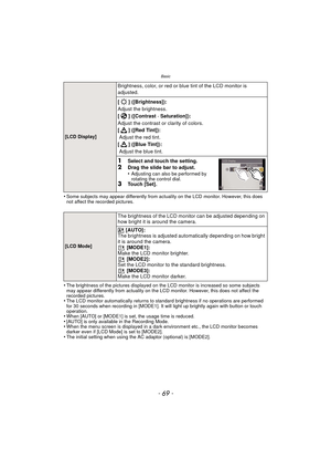 Page 69- 69 -
Basic
•Some subjects may appear differently from actuality on the LCD monitor. However, this does 
not affect the recorded pictures.
•The brightness of the pictures displayed on the LCD monitor is increased so some subjects 
may appear differently from actuality on the LCD monitor. However, this does not affect the 
recorded pictures.
•The LCD monitor automatically returns to standard brightness if no operations are performed 
for 30 seconds when recording in [MODE1]. It will light up brightly...