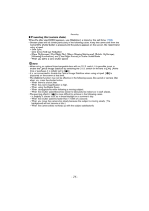 Page 75- 75 -
Recording
∫Preventing jitter (camera shake)
When the jitter alert [ ] appears, use [Stabilizer], a tripod or the self-timer  (P88).
•
Shutter speed will be slower particularly in the following cases. Keep the camera still from the 
moment the shutter button is pressed until the picture appears on the screen. We recommend 
using a tripod.
–Slow Sync.–Slow Sync./Red-Eye Reduction–[Clear Nightscape], [Cool Night Sky], [Warm Glowing Nightscape], [Artistic Nightscape], 
[Glittering Illuminations] and...