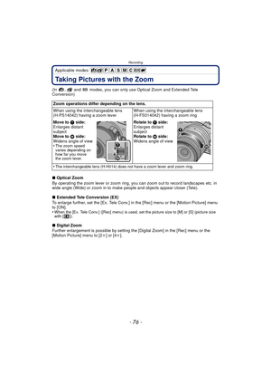 Page 76Recording
- 76 -
Applicable modes: 
Taking Pictures with the Zoom
(In  ,   and   modes, you can only use Optical Zoom and Extended Tele 
Conversion)
∫Optical Zoom
By operating the zoom lever or zoom ring, you  can zoom out to record landscapes etc. in 
wide angle (Wide) or zoom in to make  people and objects appear closer (Tele).
∫ Extended Tele Conversion (EX)
To enlarge further, set the [Ex. Tele Conv.] in the [Rec] menu or the [Motion Picture] menu 
to [ON].
•
When the [Ex. Tele Conv.] ([Rec] menu) is...