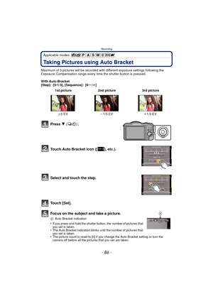 Page 86Recording
- 86 -
Applicable modes: 
Taking Pictures using Auto Bracket
Maximum of 5 pictures will be recorded with different exposure settings following the 
Exposure Compensation range every time the shutter button is pressed.
With Auto Bracket
[Step]: [3 •1/3], [Sequence]: [0/ s/r ]
Press  4  () .
Touch Auto Bracket icon ([ ], etc.).
Select and touch the step.
Touch [Set].
Focus on the subject and take a picture.
A Auto Bracket indication
•If you press and hold the shutter button, the number of...