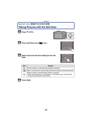 Page 88Recording
- 88 -
Applicable modes: 
Taking Pictures with the Self-timer
Press 4 ().
Touch self-timer icon ([ ], etc.).
Select and touch the time setting for the self 
timer.
Touch [Set].
ItemSettings
Picture is taken 10 seconds  after shutter is pressed.
After 10 seconds the camera takes 3 pictures at about 2 second intervals.
Picture is taken 2 seconds  after shutter is pressed.
•
When using a tripod, etc., this setting is a convenient way to avoid the jitter 
caused by pressing the shutter button.
10 