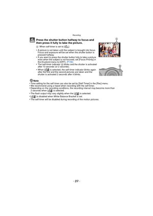 Page 89- 89 -
Recording
Press the shutter button halfway to focus and 
then press it fully to take the picture.
AWhen self-timer is set to [ ].
•A picture is not taken until the subject is brought into focus. 
Focus and exposure will be set when the shutter button is 
pressed halfway.
•If you want to press the shutter button fully to take a picture 
even when the subject is not focused, set [Focus Priority] in 
the [Custom] menu to [OFF].  (P156)
•The self-timer indicator B blinks and the shutter is activated...