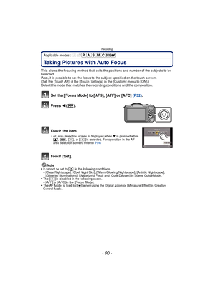 Page 90Recording
- 90 -
Applicable modes: 
Taking Pictures with Auto Focus
This allows the focusing method that suits the positions and number of the subjects to be 
selected.
Also, it is possible to set the focus to the subject specified on the touch screen.
(Set the [Touch AF] of the [Touch Settings] in the [Custom] menu to [ON].)
Select the mode that matches the recording conditions and the composition.
Set the [Focus Mode] to [AFS], [AFF] or [AFC] (P32).
Press  2 ().
To u c h  t h e  i t e m .
•AF area...