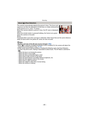 Page 91- 91 -
Recording
The camera automatically detects the person’s face. The focus and 
exposure can then be adjusted to fit that face no matter what portion 
of the picture it is in. (max. 15 areas)
When the camera detects a person’s face, the AF area is displayed.
Yellow:
When the shutter button is pressed halfway, the frame turns green 
when the camera is focused.
White:
Displayed when more than one face is detected. Other faces that are the same distance 
away as faces within the yellow AF areas are also...
