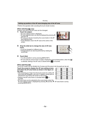 Page 94Recording
- 94 -
•Perform the operation after canceling the touch shutter function.
When selecting [š], [Ø ]
Position and size of the AF area can be changed.
1Touch the subject.
•AF area setting screen is displayed.•AF area setting screen can also be displayed by pressing  2 
and then  4.
•AF area can also be moved by the cursor button in the AF 
area setting screen.
•Touch [Reset] to return the AF area to the center of the 
screen.
2Drag the slide bar to change the size of AF area 
frame.
•
It can be...