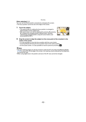 Page 95- 95 -
Recording
When selecting [ ]
You can set the focus position precisely by enlarging the screen.
•
The focus position cannot be set at the edge of the screen.
1Touch the subject.
•The assist screen for setting the focus position is enlarged to 
approximately 5 times original size.
•The assist screen can also be displayed by pressing 2, pressing 
4  to display the enlarged position setting screen, and then 
selecting the enlarged position using the cursor buttons and 
pressing [MENU/SET].
2Drag the...