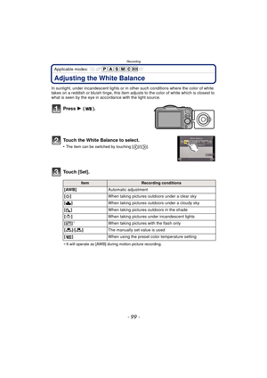 Page 99- 99 -
Recording
Applicable modes: 
Adjusting the White Balance
In sunlight, under incandescent lights or in other such conditions where the color of white 
takes on a reddish or bluish tinge, this item adjusts to the color of white which is closest to 
what is seen by the eye in ac cordance with the light source.
Press 1 ().
Touch the White Balance to select.
•The item can be switched by touching [ ]/[ ].
Touch [Set].
¢ It will operate as [AWB] during motion picture recording.
ItemRecording conditions...