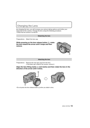Page 1313 (ENG) VQT4F82
Changing the Lens
By changing the lens, you will increase your picture taking-options and further your 
enjoyment of the camera. Change the lens using the following procedure.
•
Check that the camera is turned off.
While pressing on the lens release button  A, rotate 
the lens toward the arrow until it stops and then 
remove.
Align the lens fitting marks  A (red marks) and then rotate the lens in the 
direction of the arrow until it clicks.
•Do not press the lens release button  B when...