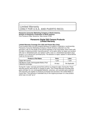 Page 52VQT4F82 (ENG) 52
Limited Warranty 
(ONLY FOR U.S.A. AND PUERTO RICO)
Panasonic Consumer Marketing Company of North America,
Division of Panasonic Corporation of North America
One Panasonic Way, Secaucus, New Jersey 07094
Panasonic Digital Still Camera ProductsLimited Warranty
Limited Warranty Coverage (For USA and Puerto Rico Only) 
If your product does not work  properly because of a defect in  materials or workmanship, 
Panasonic Consumer Marketing Company  of North America (referred to as “the...