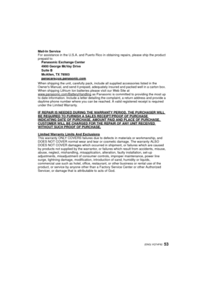 Page 5353 (ENG) VQT4F82
Mail-In Service
For assistance in the U.S.A. and Puerto Rico in obtaining repairs, please ship the product 
prepaid to:Panasonic Exchange Center
4900 George McVay Drive
Suite B
McAllen, TX 78503
panacare
@us.panasonic.com
When shipping the unit, carefully pack, include all supplied accessories listed in the 
Owners Manual, and send it prepaid, adequately insured and packed well in a carton box. 
When shipping Lithium Ion batteries please visit our Web Site at...