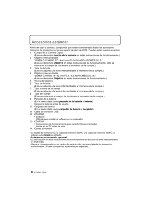 Page 8VQT4F82 (SPA) 8
Accesorios estándar
Antes de usar la cámara, compruebe que estén suministrados todos los accesorios.
Números de productos correctos a partir de abr il de 2012. Pueden estar sujetos a cambio.
1 Cuerpo de la Cámara Digital (Esto se denomina  cuerpo de la cámara  en estas instrucciones de funcionamiento.)
2 Objetivo intercambiable “LUMIX G X VARIO PZ 14–42 mm/F3.5–5.6 ASPH./POWER O.I.S.”
(Esto se denomina  Objetivo en estas instrucciones de funcionamiento. Esto se 
coloca en el cuerpo de la...