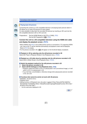 Page 271271
Connecting to other equipment
Connecting the camera to a 3D compatible television and playing back pictures taken in 
3D allows you to enjoy 3D pictures for extra impact.
It is also possible to play back the recorded 3D pictures by inserting an SD card into the 
3D compatible television with an SD card slot.
Connect the unit to a 3D compatible television using the HDMI mini cable 
and display the playback screen.  (P273)
•When [VIERA Link] (P53) is set to [ON] and the camera is connected to a TV...