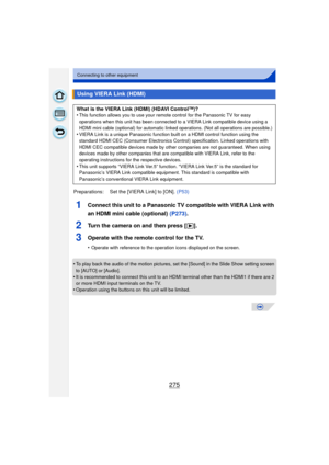 Page 275275
Connecting to other equipment
1Connect this unit to a Panasonic TV compatible with VIERA Link with 
an HDMI mini cable (optional) (P273).
2Turn the camera on and then press [ (].
3Operate with the remote control for the TV.
•Operate with reference to the operation icons displayed on the screen.
•To play back the audio of the motion pictures, set the [Sound] in the Slide Show setting screen 
to [AUTO] or [Audio].
•It is recommended to connect this unit to an HDMI terminal other than the HDMI1 if there...