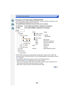 Page 281281
Connecting to other equipment
∫Copying to a PC without using “ PHOTOfunSTUDIO ”
If you are not able to install “ PHOTOfunSTUDIO ”, you can copy files and folders to your 
PC by dragging and dropping files from this unit.
•
The content (folder structure) on the card of this unit is as follows.
•AVCHD motion pictures may not be imported correctly when copied as files or folder.  We 
recommend using “ PHOTOfunSTUDIO ” on the CD-ROM (supplied) for importing files. Refer to 
P277  for details.
•A new...