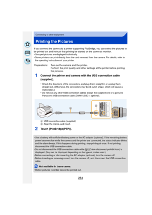 Page 284284
Connecting to other equipment
Printing the Pictures
If you connect the camera to a printer supporting PictBridge, you can select the pictures to 
be printed out and instruct that printing be started on the camera’s monitor.
•
Grouped pictures are displayed individually.•Some printers can print directly from the card removed from the camera. For details, refer to 
the operating instructions of your printer.
1Connect the printer and camera with the USB connection cable 
(supplied).
•Check the...