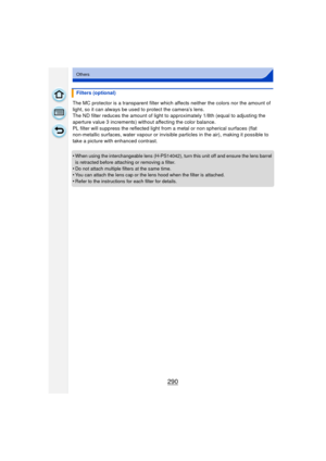 Page 290290
Others
The MC protector is a transparent filter which affects neither the colors nor the amount of 
light, so it can always be used to protect the camera’s lens.
The ND filter reduces the amount of light to  approximately 1/8th (equal to adjusting the 
aperture value 3 increments) without affecting the color balance.
PL filter will suppress the reflected light from a metal or non spherical surfaces (flat 
non-metallic surfaces, water vapour or invisible  particles in the air), making it possible to...