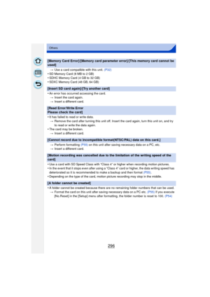 Page 296296
Others
[Memory Card Error]/[Memory card parameter error]/[This memory card cannot be 
used]
>Use a card compatible with this unit.  (P32)
•SD Memory Card (8 MB to 2 GB)•SDHC Memory Card (4 GB to 32 GB)•SDXC Memory Card (48 GB, 64 GB)
[Insert SD card again]/[Try another card]
•
An error has occurred accessing the card.
> Insert the card again.
> Insert a different card.
[Read Error/Write Error 
Please check the card]
•
It has failed to read or write data.
> Remove the card after turning this unit off....