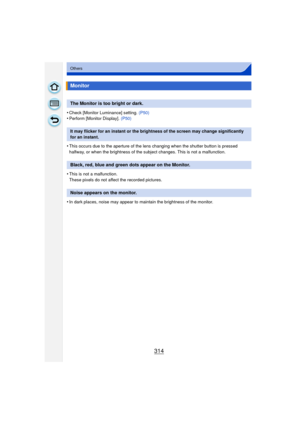 Page 314314
Others
•Check [Monitor Luminance] setting. (P50)•Perform [Monitor Display]. (P50)
•This occurs due to the aperture of the lens changing when the shutter button is pressed 
halfway, or when the brightness of the subject changes. This is not a malfunction.
•This is not a malfunction.
These pixels do not affect the recorded pictures.
•In dark places, noise may appear to maintain the brightness of the monitor.
Monitor
The Monitor is too bright or dark.
It may flicker for an instant or the brightness of...