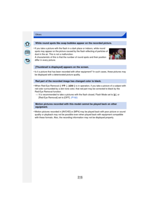 Page 316316
Others
•Is it a picture that has been recorded with other equipment? In such cases, these pictures may 
be displayed with a deteriorated picture quality.
•When Red-Eye Removal ([ ], [ ]) is in operation, if you take a picture of a subject with 
red color surrounded by a skin tone color, that red part may be corrected to black by the 
Red-Eye Removal function.> It is recommended to take a pictures with the flash closed, Flash Mode set to [ ‰], or 
[Red-Eye Removal] set to [OFF].  (P182)
•Motion...