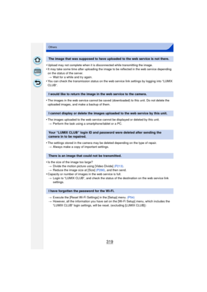 Page 319319
Others
•Upload may not complete when it is disconnected while transmitting the image.
•It may take some time after uploading the image to be reflected in the web service depending 
on the status of the server.> Wait for a while and try again.
•You can check the transmission status on the web service link settings by logging into “LUMIX 
CLUB”.
•The images in the web service cannot be saved (downloaded) to this unit. Do not delete the 
uploaded images, and make a backup of them.
•The images uploaded...